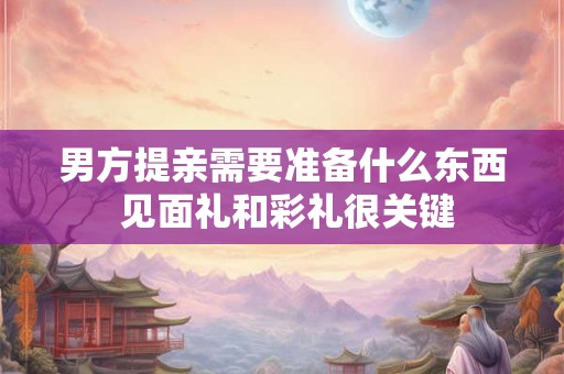 男方提亲需要准备什么东西 见面礼和彩礼很关键