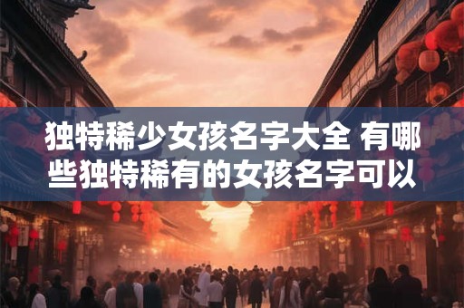 独特稀少女孩名字大全 有哪些独特稀有的女孩名字可以在这个大全中找到