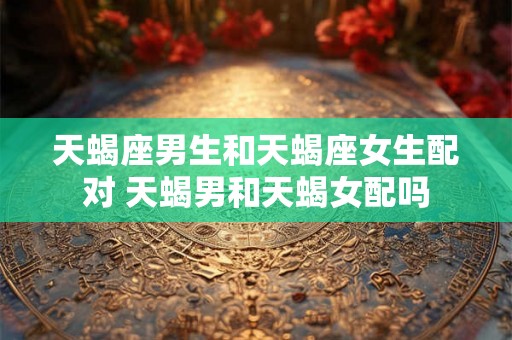 天蝎座男生和天蝎座女生配对 天蝎男和天蝎女配吗