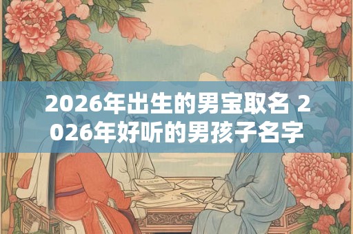 2026年出生的男宝取名 2026年好听的男孩子名字 2026年出生的男宝取名 2026年好听的男孩子名字