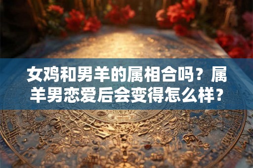 女鸡和男羊的属相合吗?属羊男恋爱后会变得怎么样? 女鸡和男羊的属相合吗?属羊男恋爱后会变得怎么样?