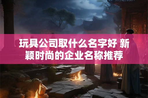玩具公司取什么名字好 新颖时尚的企业名称推荐