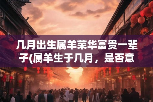 几月出生属羊荣华富贵一辈子(属羊生于几月，是否意味着荣华富贵一生？)