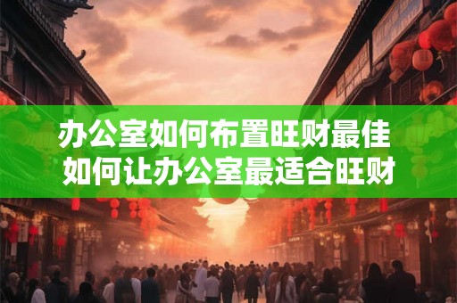 办公室如何布置旺财最佳 如何让办公室最适合旺财
