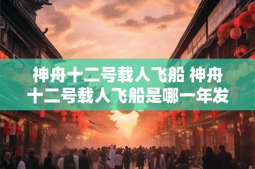 神舟十二号载人飞船 神舟十二号载人飞船是哪一年发射的