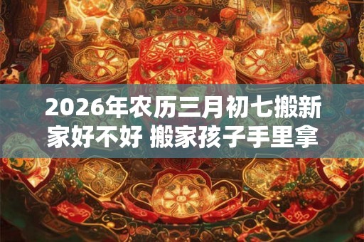2026年农历三月初七搬新家好不好 搬家孩子手里拿什么