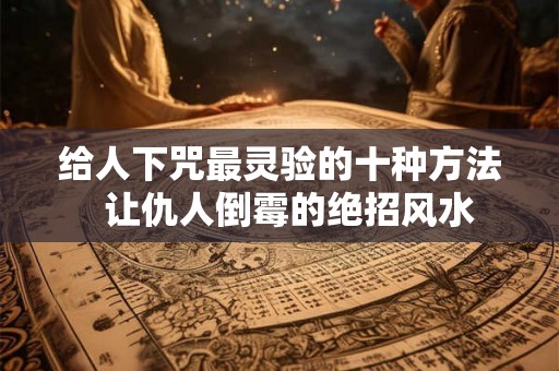 给人下咒最灵验的十种方法 让仇人倒霉的绝招风水 给人下咒最灵验的十种方法 让仇人倒霉的绝招风水