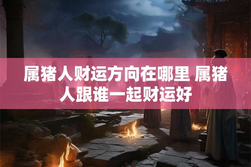 属猪人财运方向在哪里 属猪人跟谁一起财运好