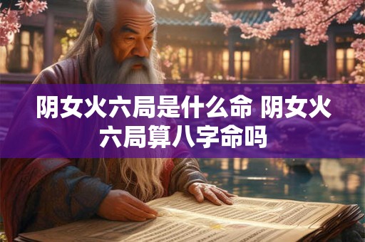 阴女火六局是什么命 阴女火六局算八字命吗 阴女火六局是什么命 阴女火六局算八字命吗