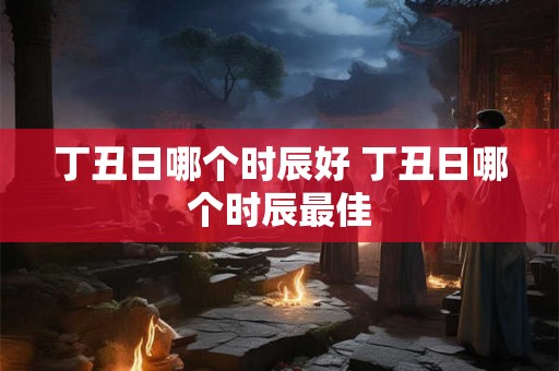 丁丑日哪个时辰好 丁丑日哪个时辰最佳
