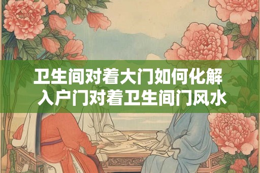 卫生间对着大门如何化解  入户门对着卫生间门风水禁忌