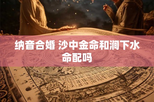 纳音合婚 沙中金命和涧下水命配吗 纳音合婚 沙中金命和涧下水命配吗