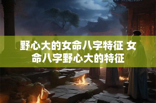 野心大的女命八字特征 女命八字野心大的特征