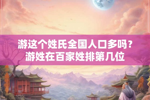 游这个姓氏全国人口多吗？游姓在百家姓排第几位