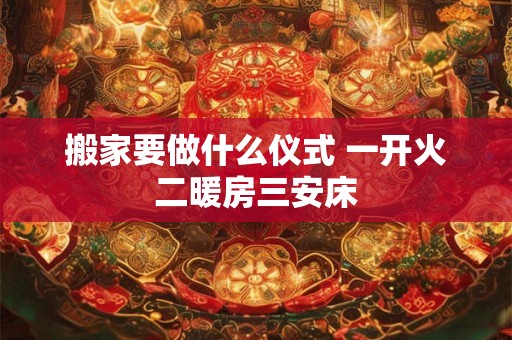 搬家要做什么仪式 一开火二暖房三安床