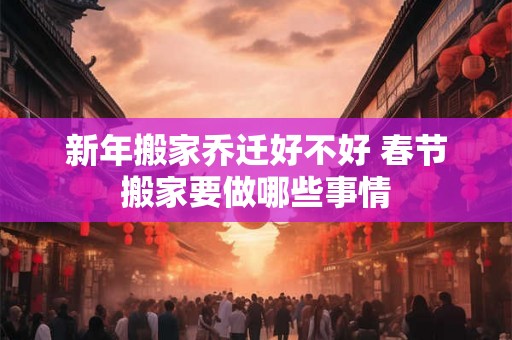 新年搬家乔迁好不好 春节搬家要做哪些事情 新年搬家乔迁好不好 春节搬家要做哪些事情