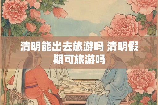 清明能出去旅游吗 清明假期可旅游吗