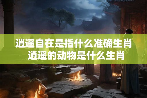 逍遥自在是指什么准确生肖  逍遥的动物是什么生肖