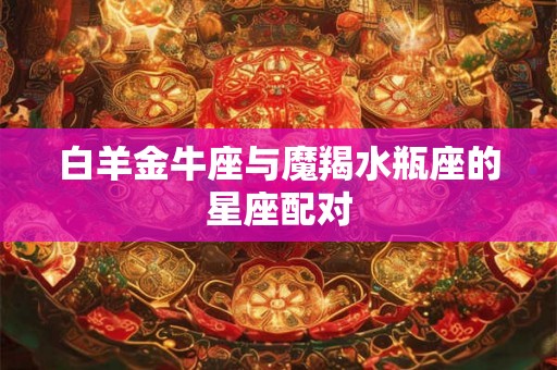 白羊金牛座与魔羯水瓶座的星座配对