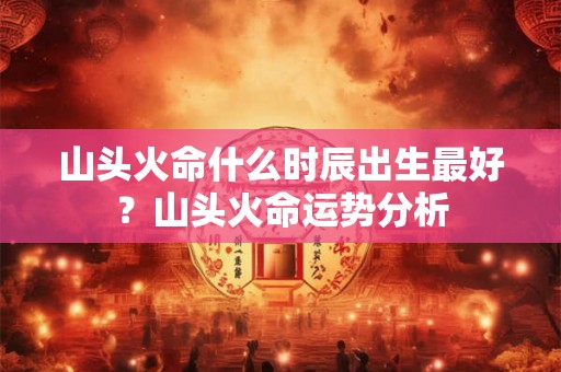 山头火命什么时辰出生最好？山头火命运势分析