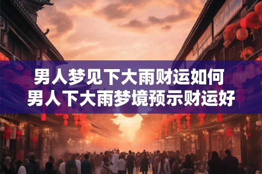 男人梦见下大雨财运如何 男人下大雨梦境预示财运好吗
