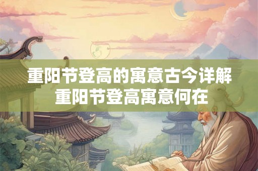 重阳节登高的寓意古今详解 重阳节登高寓意何在 重阳节登高的寓意古今详解 重阳节登高寓意何在