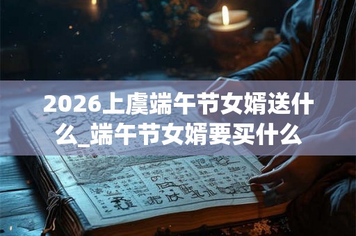 2026上虞端午节女婿送什么_端午节女婿要买什么