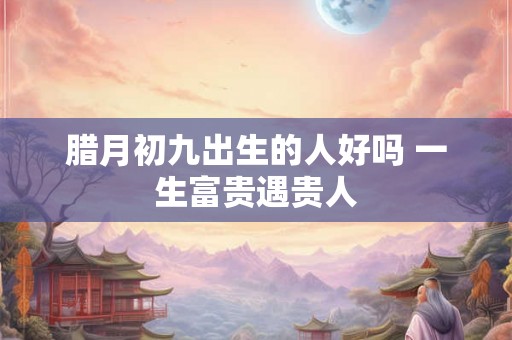 腊月初九出生的人好吗 一生富贵遇贵人