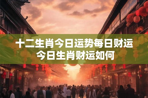 十二生肖今日运势每日财运 今日生肖财运如何