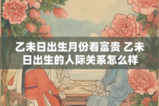 乙未日出生月份看富贵 乙未日出生的人际关系怎么样