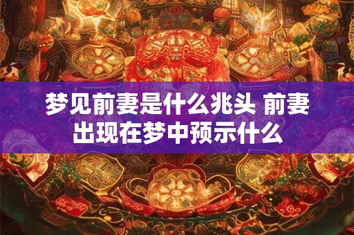梦见前妻是什么兆头 前妻出现在梦中预示什么