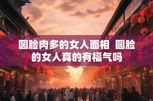 圆脸肉多的女人面相 圆脸的女人真的有福气吗 圆脸肉多的女人面相 圆脸的女人真的有福气吗