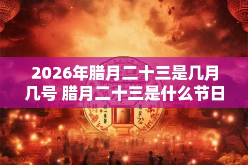 2026年腊月二十三是几月几号 腊月二十三是什么节日