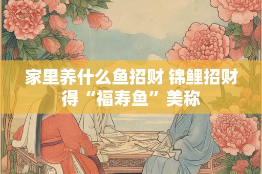家里养什么鱼招财 锦鲤招财得“福寿鱼”美称