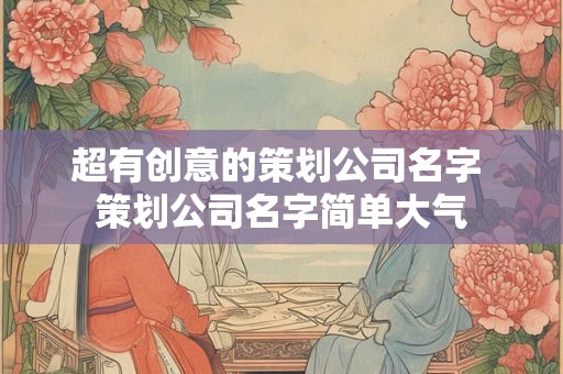 超有创意的策划公司名字 策划公司名字简单大气