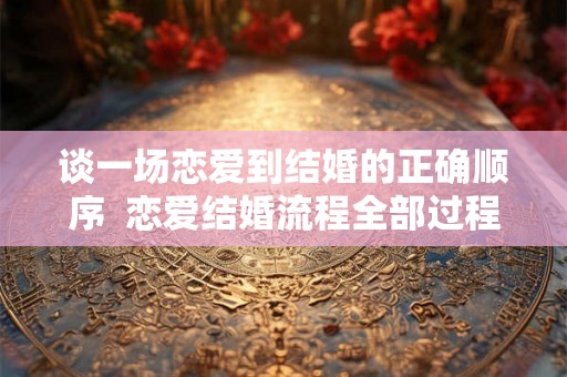 谈一场恋爱到结婚的正确顺序 恋爱结婚流程全部过程 谈一场恋爱到结婚的正确顺序 恋爱结婚流程全部过程