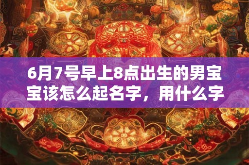 6月7号早上8点出生的男宝宝该怎么起名字,用什么字好 6月7号早上8点出生的男宝宝该怎么起名字,用什么字好