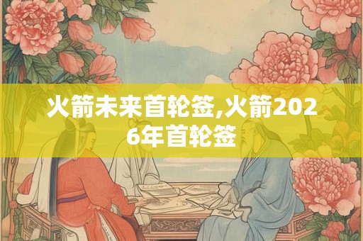 火箭未来首轮签,火箭2026年首轮签