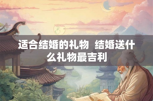 适合结婚的礼物  结婚送什么礼物最吉利