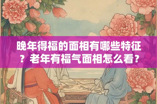 晚年得福的面相有哪些特征？老年有福气面相怎么看？