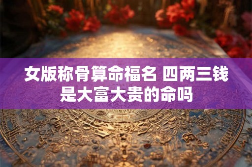 女版称骨算命福名 四两三钱是大富大贵的命吗