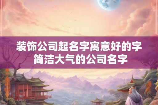 装饰公司起名字寓意好的字 简洁大气的公司名字 装饰公司起名字寓意好的字 简洁大气的公司名字