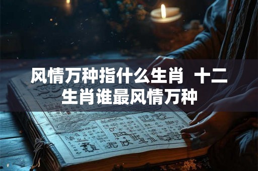 风情万种指什么生肖 十二生肖谁最风情万种 风情万种指什么生肖 十二生肖谁最风情万种