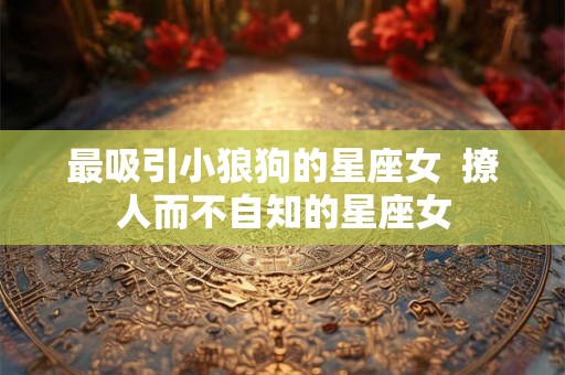 最吸引小狼狗的星座女 撩人而不自知的星座女 最吸引小狼狗的星座女 撩人而不自知的星座女