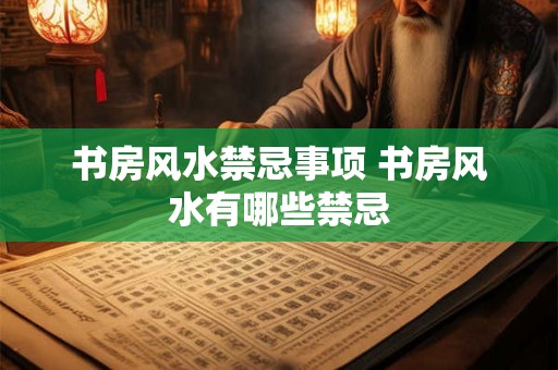 书房风水禁忌事项 书房风水有哪些禁忌 书房风水禁忌事项 书房风水有哪些禁忌