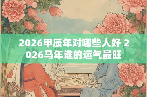 2026甲辰年对哪些人好 2026马年谁的运气最旺