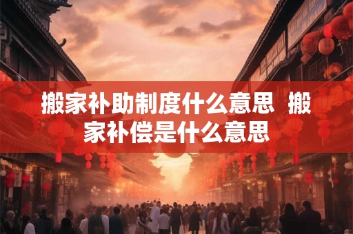 搬家补助制度什么意思  搬家补偿是什么意思