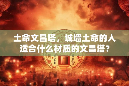土命文昌塔，城墙土命的人适合什么材质的文昌塔？