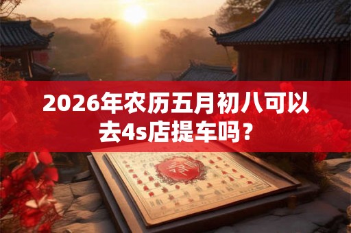 2026年农历五月初八可以去4s店提车吗？