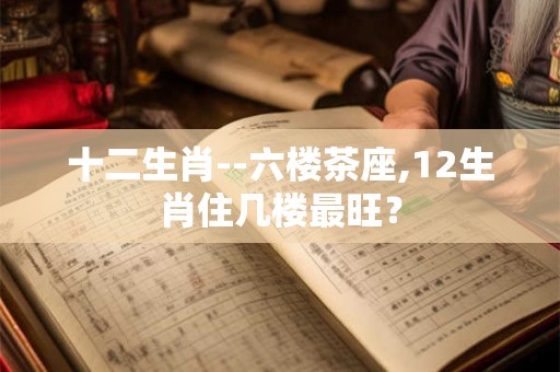十二生肖--六楼茶座,12生肖住几楼最旺？